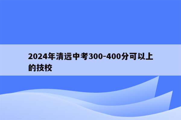 2024年清远中考300-400分可以上的技校