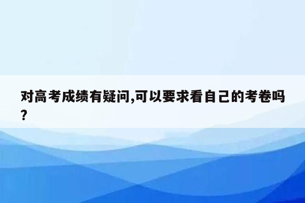 对高考成绩有疑问,可以要求看自己的考卷吗?