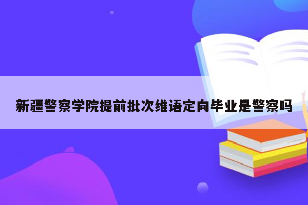 新疆警察学院提前批次维语定向毕业是警察吗