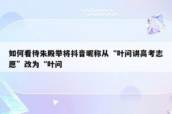 如何看待朱殿举将抖音昵称从“叶问讲高考志愿”改为“叶问