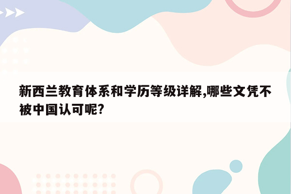 新西兰教育体系和学历等级详解,哪些文凭不被中国认可呢?