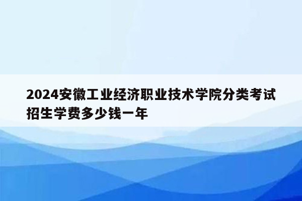 2024安徽工业经济职业技术学院分类考试招生学费多少钱一年