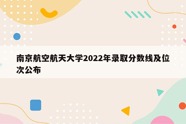 南京航空航天大学2022年录取分数线及位次公布