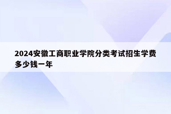 2024安徽工商职业学院分类考试招生学费多少钱一年