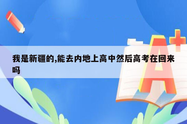 我是新疆的,能去内地上高中然后高考在回来吗