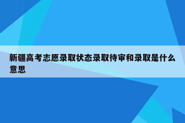 新疆高考志愿录取状态录取待审和录取是什么意思