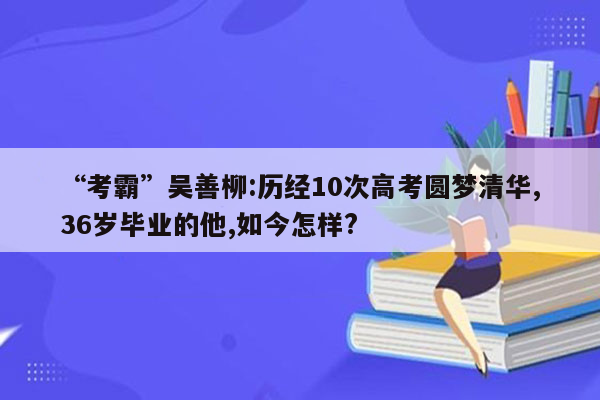 “考霸”吴善柳:历经10次高考圆梦清华,36岁毕业的他,如今怎样?