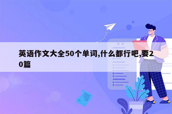 英语作文大全50个单词,什么都行吧,要20篇