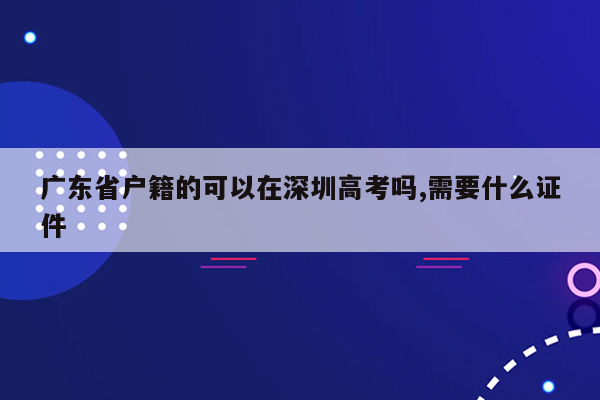 广东省户籍的可以在深圳高考吗,需要什么证件