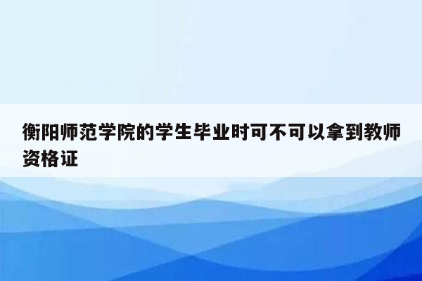 衡阳师范学院的学生毕业时可不可以拿到教师资格证