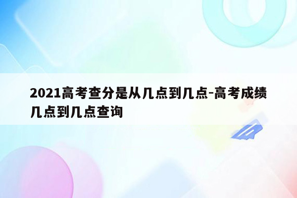 2021高考查分是从几点到几点-高考成绩几点到几点查询