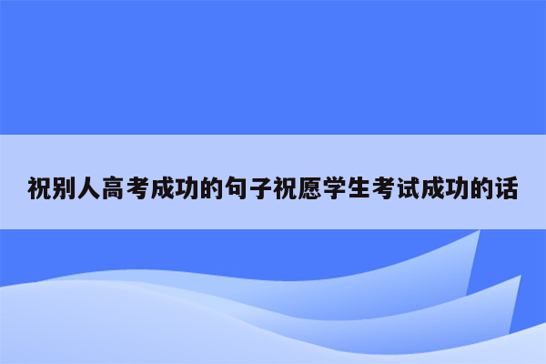 祝别人高考成功的句子祝愿学生考试成功的话