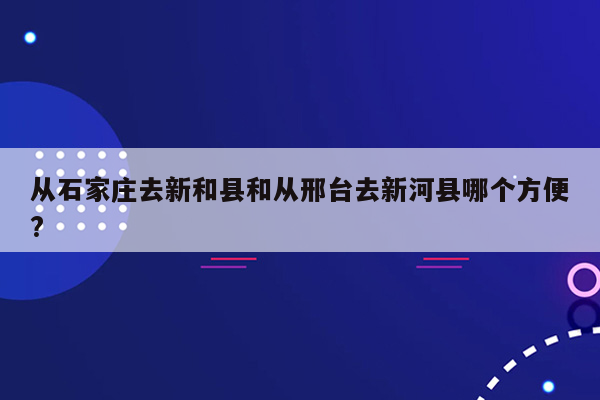 从石家庄去新和县和从邢台去新河县哪个方便?