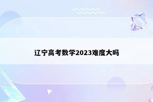 辽宁高考数学2023难度大吗