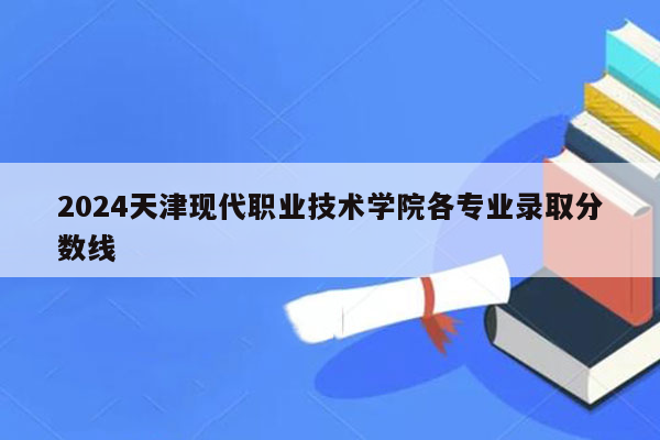 2024天津现代职业技术学院各专业录取分数线