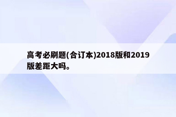 高考必刷题(合订本)2018版和2019版差距大吗。