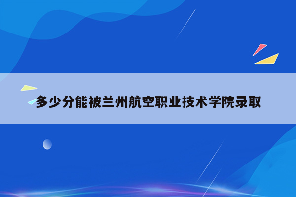 多少分能被兰州航空职业技术学院录取