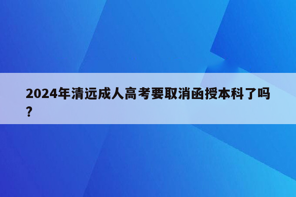 2024年清远成人高考要取消函授本科了吗?