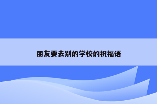 朋友要去别的学校的祝福语