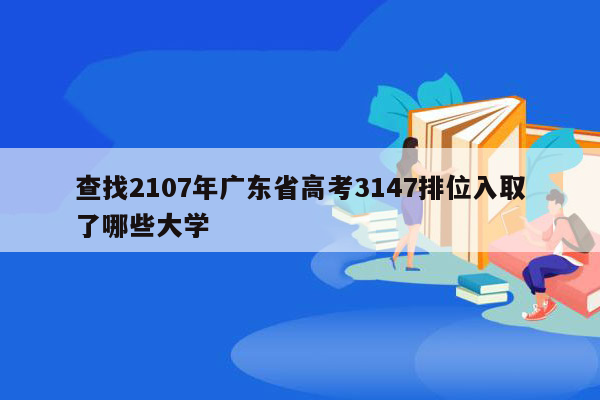 查找2107年广东省高考3147排位入取了哪些大学