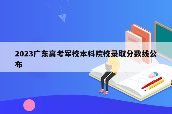 2023广东高考军校本科院校录取分数线公布