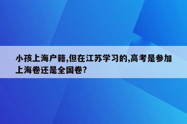 小孩上海户籍,但在江苏学习的,高考是参加上海卷还是全国卷?