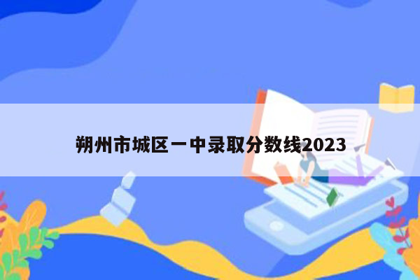 朔州市城区一中录取分数线2023