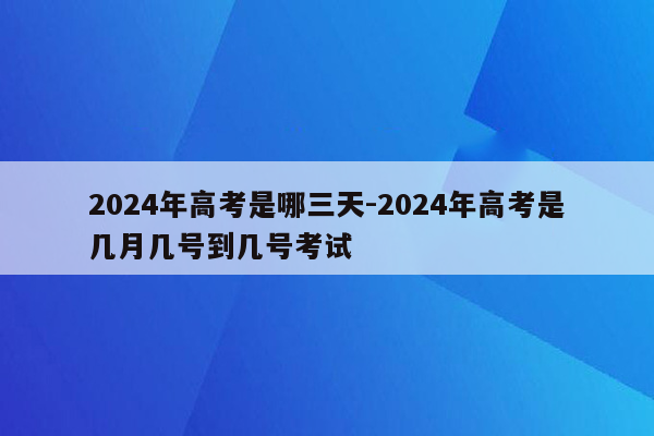 2024年高考是哪三天-2024年高考是几月几号到几号考试