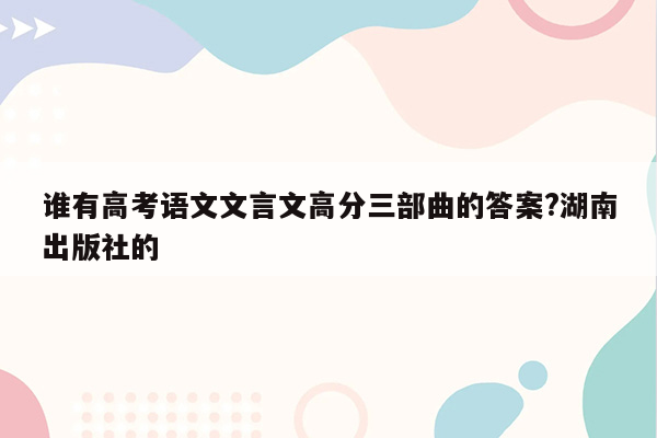 谁有高考语文文言文高分三部曲的答案?湖南出版社的