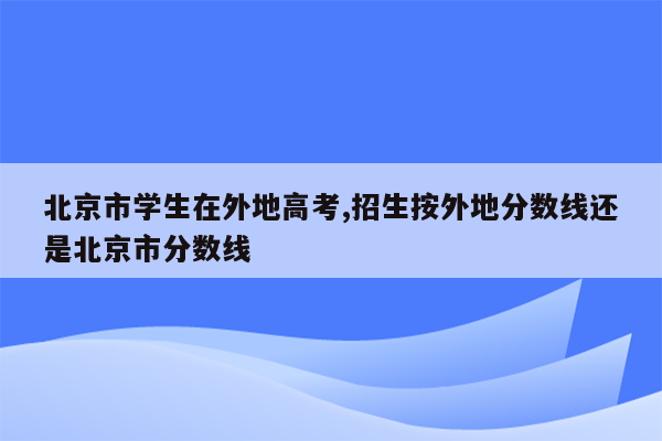 北京市学生在外地高考,招生按外地分数线还是北京市分数线