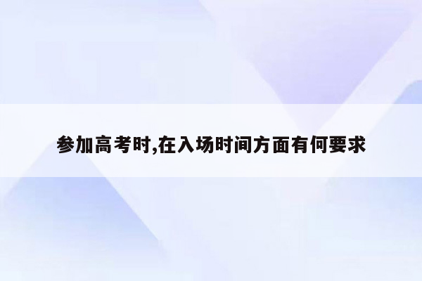 参加高考时,在入场时间方面有何要求