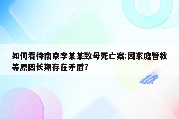 如何看待南京李某某致母死亡案:因家庭管教等原因长期存在矛盾?