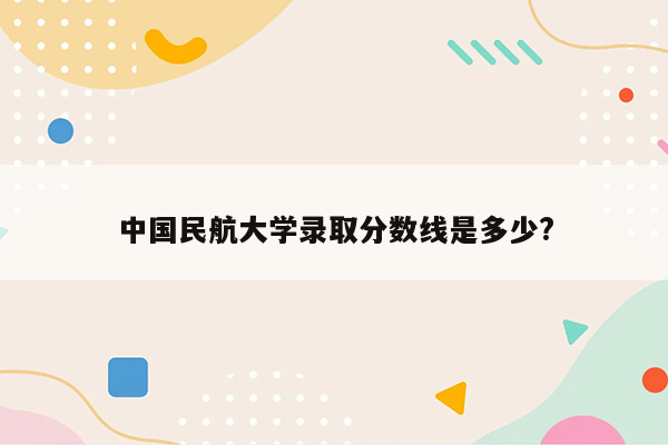 中国民航大学录取分数线是多少?