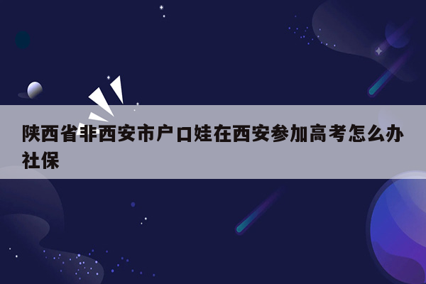 陕西省非西安市户口娃在西安参加高考怎么办社保