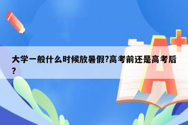 大学一般什么时候放暑假?高考前还是高考后?