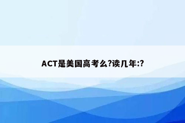 ACT是美国高考么?读几年:?