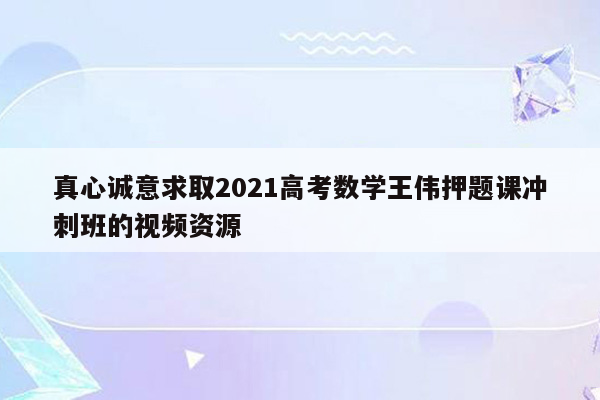 真心诚意求取2021高考数学王伟押题课冲刺班的视频资源