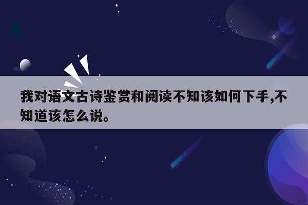 我对语文古诗鉴赏和阅读不知该如何下手,不知道该怎么说。