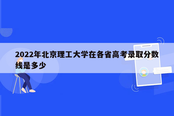 2022年北京理工大学在各省高考录取分数线是多少