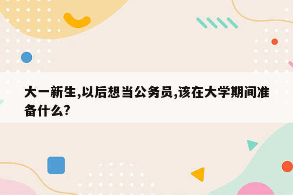 大一新生,以后想当公务员,该在大学期间准备什么?