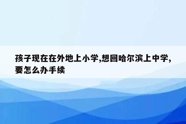 孩子现在在外地上小学,想回哈尔滨上中学,要怎么办手续