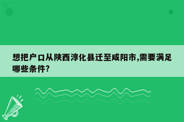 想把户口从陕西淳化县迁至咸阳市,需要满足哪些条件?