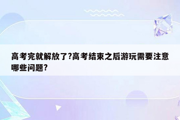 高考完就解放了?高考结束之后游玩需要注意哪些问题?