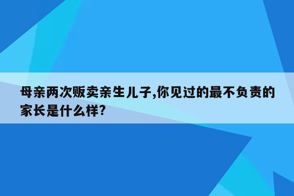 母亲两次贩卖亲生儿子,你见过的最不负责的家长是什么样?