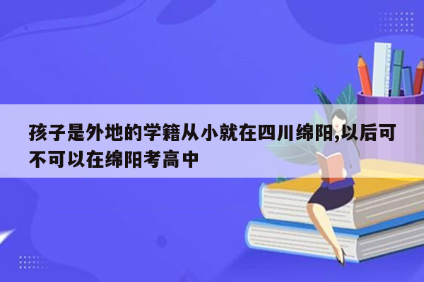 孩子是外地的学籍从小就在四川绵阳,以后可不可以在绵阳考高中