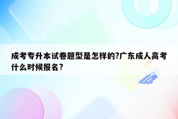 成考专升本试卷题型是怎样的?广东成人高考什么时候报名?