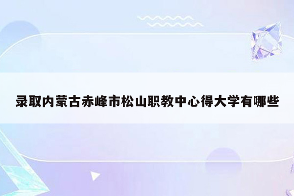 录取内蒙古赤峰市松山职教中心得大学有哪些