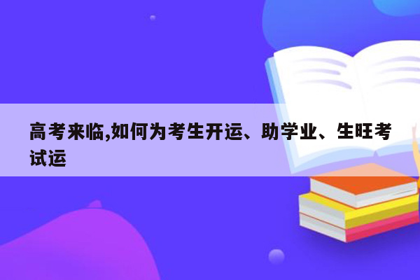 高考来临,如何为考生开运、助学业、生旺考试运