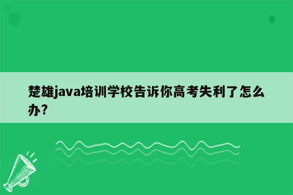 楚雄java培训学校告诉你高考失利了怎么办?