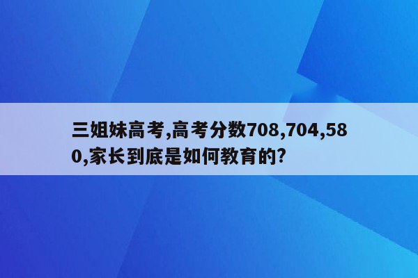 三姐妹高考,高考分数708,704,580,家长到底是如何教育的?